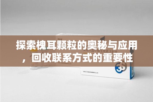 宜春探索槐耳颗粒的奥秘与应用，回收联系方式的重要性