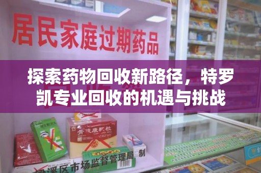 宜春探索药物回收新路径，特罗凯专业回收的机遇与挑战
