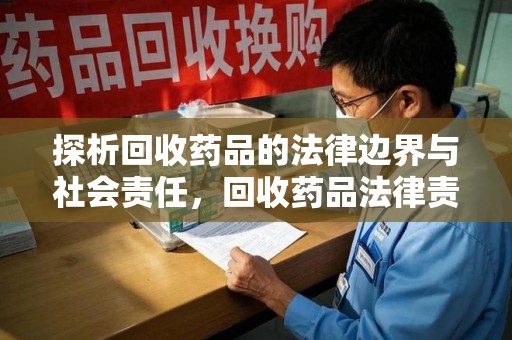 宜春探析回收药品的法律边界与社会责任，回收药品法律责任的关键考量