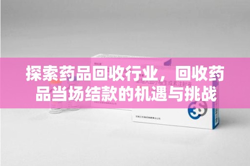 宜春探索药品回收行业，回收药品当场结款的机遇与挑战