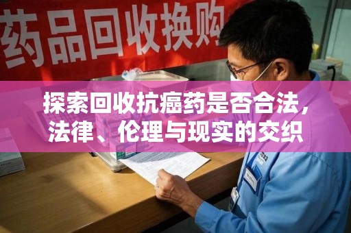 宜春探索回收抗癌药是否合法，法律、伦理与现实的交织