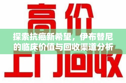 宜春探索抗癌新希望，伊布替尼的临床价值与回收渠道分析