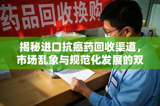 宜春揭秘进口抗癌药回收渠道，市场乱象与规范化发展的双重挑战
