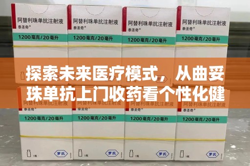 宜春探索未来医疗模式，从曲妥珠单抗上门收药看个性化健康服务