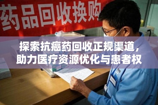 宜春探索抗癌药回收正规渠道，助力医疗资源优化与患者权益保障