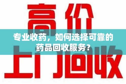 宜春专业收药，如何选择可靠的药品回收服务？