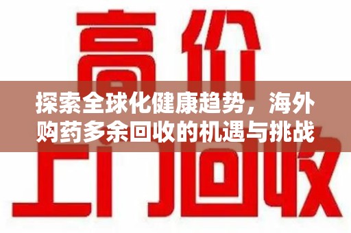 宜春探索全球化健康趋势，海外购药多余回收的机遇与挑战
