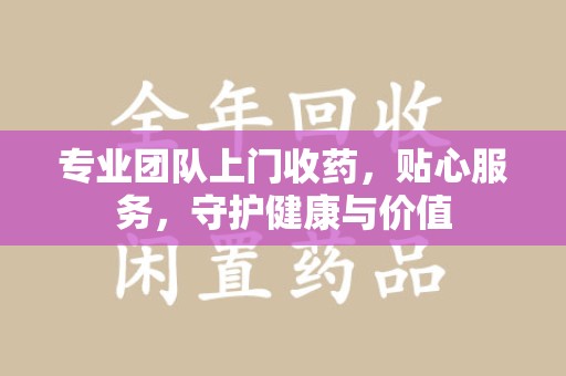 宜春专业团队上门收药，贴心服务，守护健康与价值