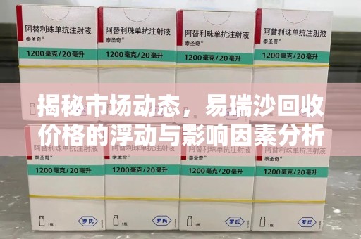 宜春揭秘市场动态，易瑞沙回收价格的浮动与影响因素分析
