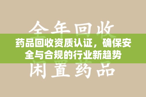 宜春药品回收资质认证，确保安全与合规的行业新趋势