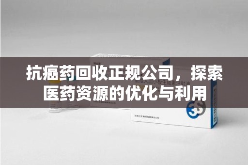 宜春抗癌药回收正规公司，探索医药资源的优化与利用