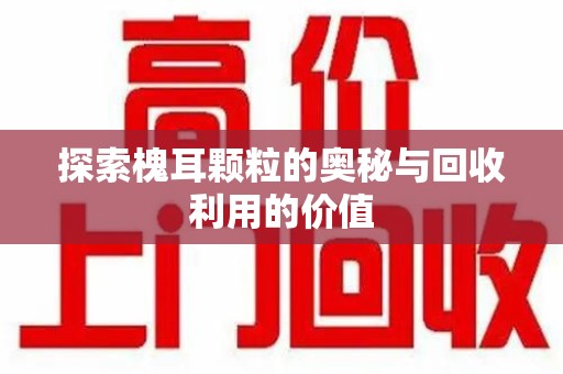 宜春探索槐耳颗粒的奥秘与回收利用的价值