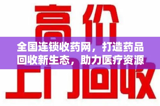 宜春全国连锁收药网，打造药品回收新生态，助力医疗资源再利用