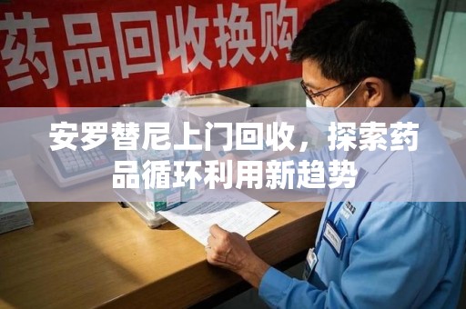 宜春安罗替尼上门回收，探索药品循环利用新趋势