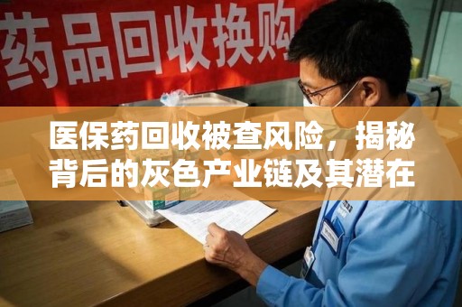 宜春医保药回收被查风险，揭秘背后的灰色产业链及其潜在隐患