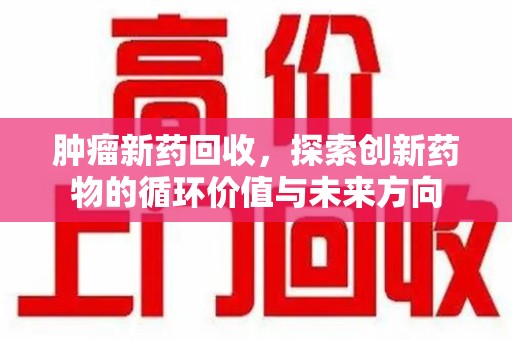 宜春肿瘤新药回收，探索创新药物的循环价值与未来方向