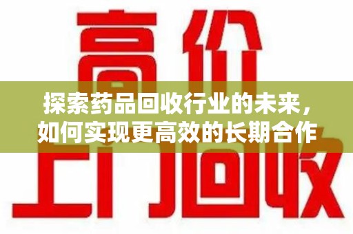 宜春探索药品回收行业的未来，如何实现更高效的长期合作收药机制
