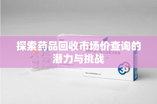 宜春探索药品回收市场价查询的潜力与挑战