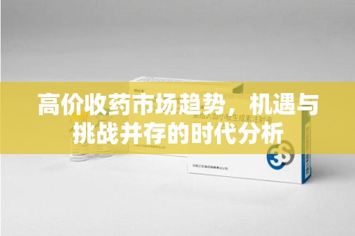 宜春高价收药市场趋势，机遇与挑战并存的时代分析