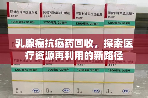 宜春乳腺癌抗癌药回收，探索医疗资源再利用的新路径
