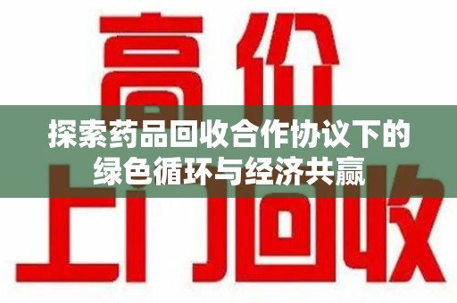宜春探索药品回收合作协议下的绿色循环与经济共赢