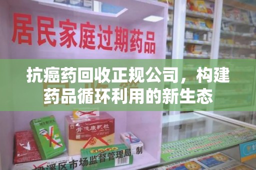 宜春抗癌药回收正规公司，构建药品循环利用的新生态