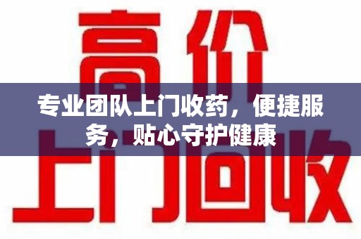 宜春专业团队上门收药，便捷服务，贴心守护健康